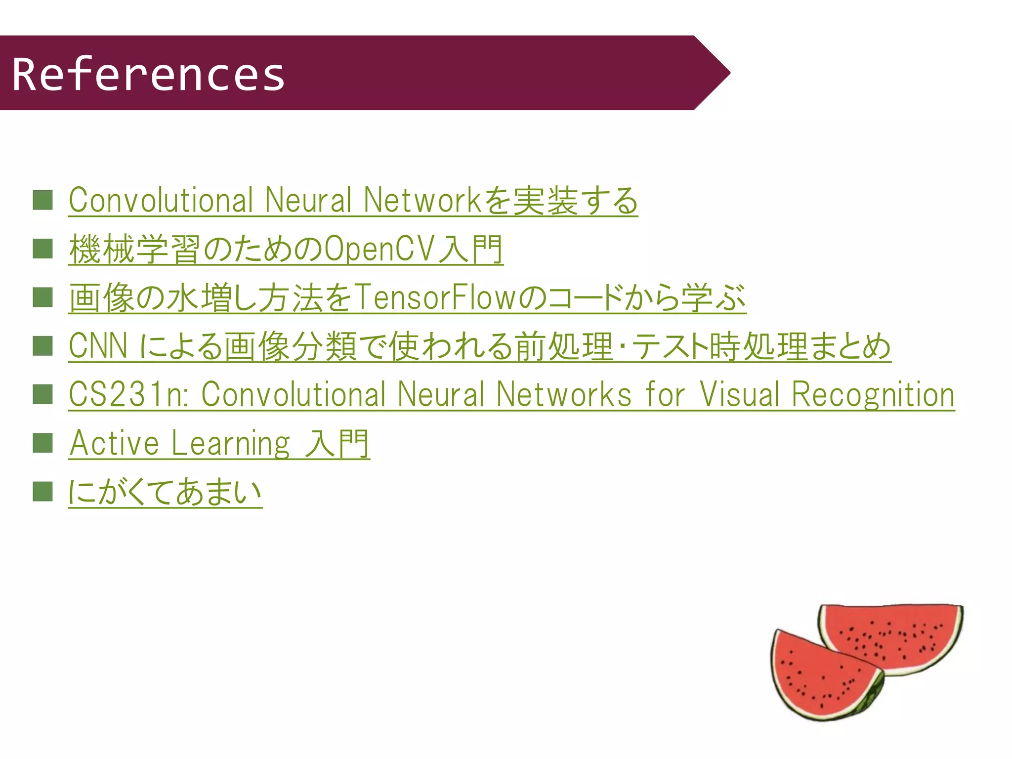  Convolutional Neural Networkを実装する
 機械学習のためのOpenCV入門
 画像の水増し方法をTensorFlowのコードから学ぶ
 CNN による画像分類で使われる前処理・テスト時処理まとめ
 CS231n: Convolutional Neural Networks for Visual Recognition
 Active Learning 入門
 にがくてあまい
References
 