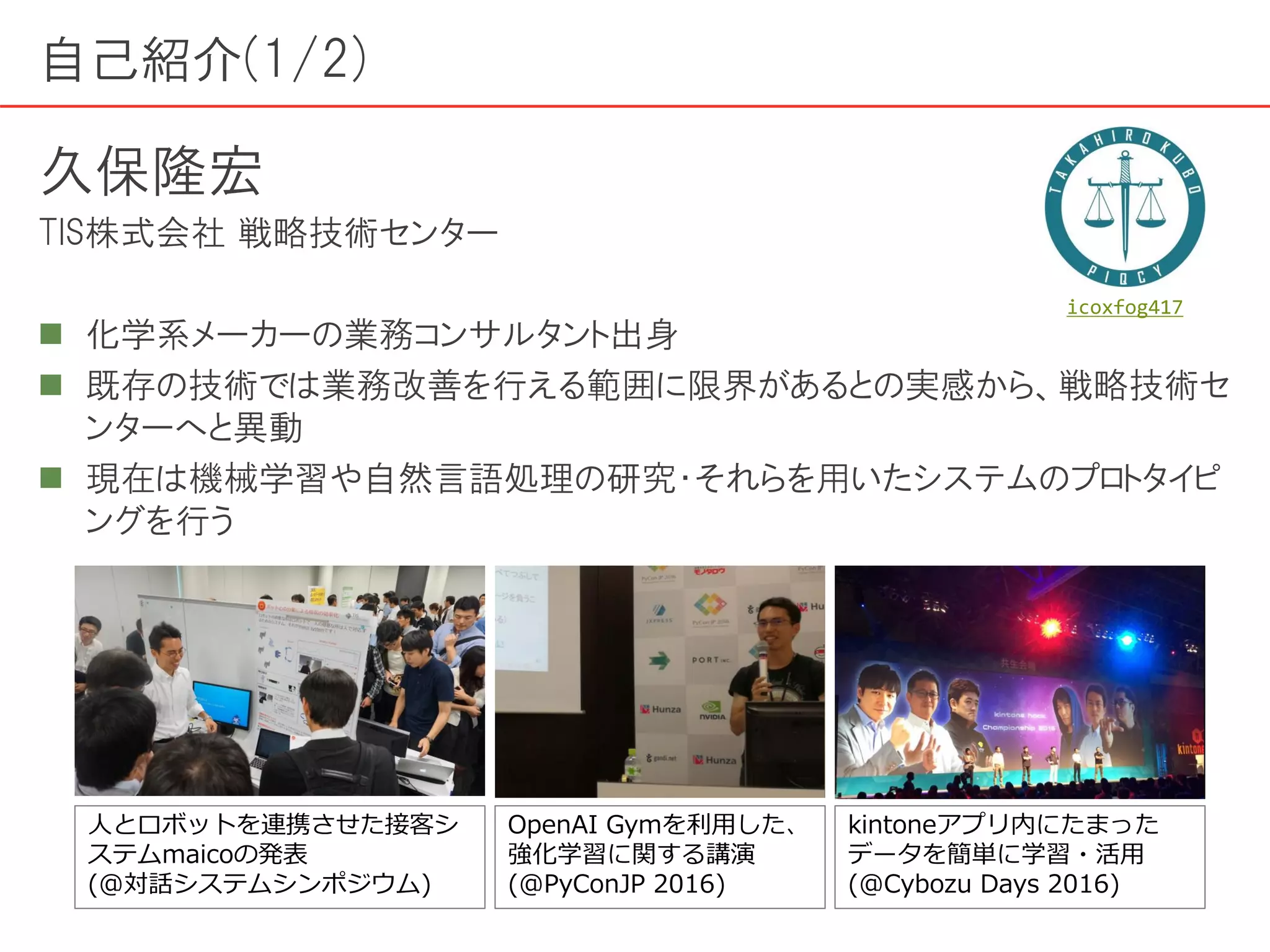 自己紹介(1/2)
久保隆宏
TIS株式会社 戦略技術センター
 化学系メーカーの業務コンサルタント出身
 既存の技術では業務改善を行える範囲に限界があるとの実感から、戦略技術セ
ンターへと異動
 現在は機械学習や自然言語処理の研究・それらを用いたシステムのプロトタイピ
ングを行う
人とロボットを連携させた接客シ
ステムmaicoの発表
(@対話システムシンポジウム)
OpenAI Gymを利用した、
強化学習に関する講演
(@PyConJP 2016)
kintoneアプリ内にたまった
データを簡単に学習・活用
(@Cybozu Days 2016)
icoxfog417
 