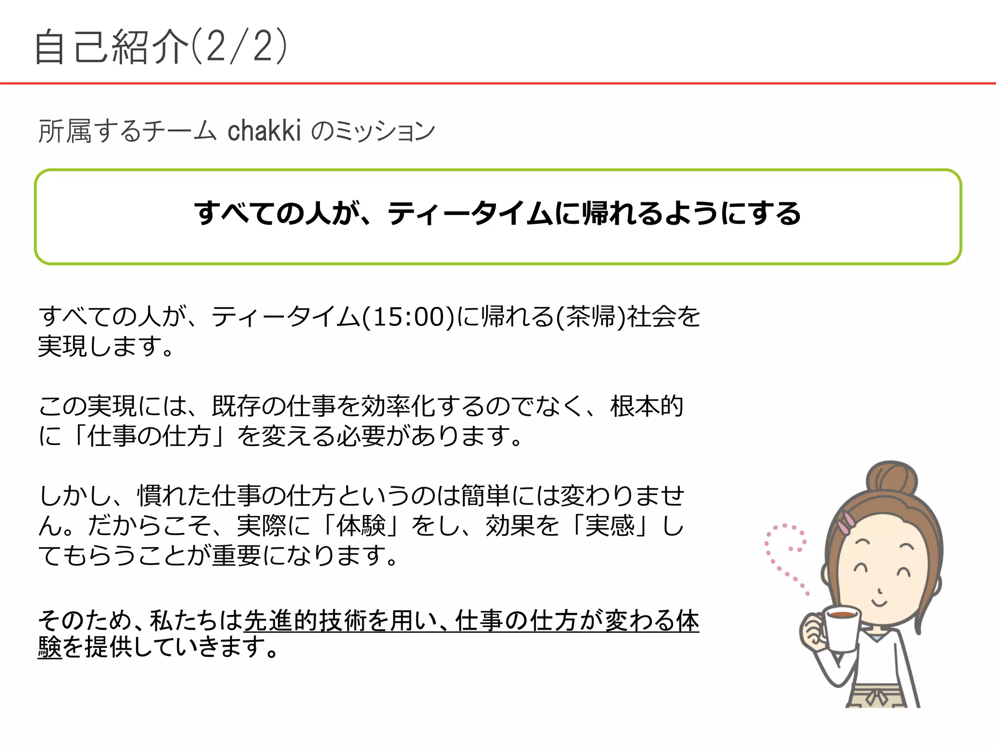 自己紹介(2/2)
所属するチーム chakki のミッション
すべての人が、ティータイムに帰れるようにする
すべての人が、ティータイム(15:00)に帰れる(茶帰)社会を
実現します。
この実現には、既存の仕事を効率化するのでなく、根本的
に「仕事の仕方」を変える必要があります。
しかし、慣れた仕事の仕方というのは簡単には変わりませ
ん。だからこそ、実際に「体験」をし、効果を「実感」し
てもらうことが重要になります。
そのため、私たちは先進的技術を用い、仕事の仕方が変わる体
験を提供していきます。
 