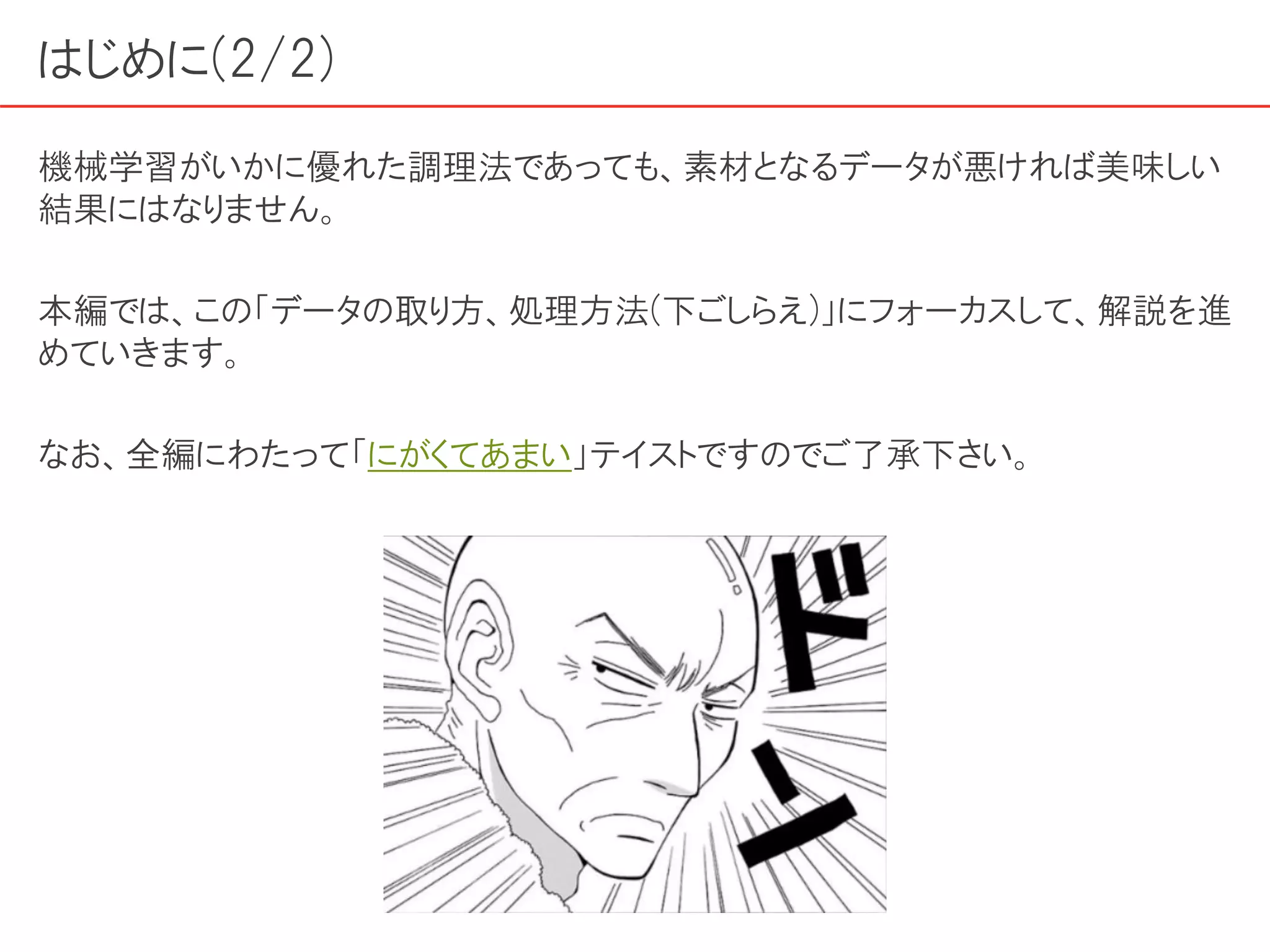 はじめに(2/2)
機械学習がいかに優れた調理法であっても、素材となるデータが悪ければ美味しい
結果にはなりません。
本編では、この「データの取り方、処理方法(下ごしらえ)」にフォーカスして、解説を進
めていきます。
なお、全編にわたって「にがくてあまい」テイストですのでご了承下さい。
 