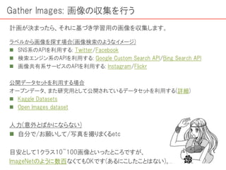 ラベルから画像を探す場合(画像検索のようなイメージ)
 SNS系のAPIを利用する: Twitter/Facebook
 検索エンジン系のAPIを利用する: Google Custom Search API/Bing Search API
 画像共有系サービスのAPIを利用する: Instagram/Flickr
公開データセットを利用する場合
オープンデータ、また研究用として公開されているデータセットを利用する(詳細)
 Kaggle Datasets
 Open Images dataset
人力(意外とばかにならない)
 自分で/お願いして/写真を撮りまくるetc
目安として1クラス10~100画像といったところですが、
ImageNetのように数百なくてもOKです(あるにこしたことはない)。
Gather Images: 画像の収集を行う
計画が決まったら、それに基づき学習用の画像を収集します。
 