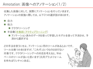 Annotation: 画像へのアノテーション(1/2)
 自力
 他力
 クラウドソーシング
 半自動(半教師/アクティブラーニング)
 アノテーション済みのデータを使って学習したモデルを使って予測させ、予
測から選択する
どの手法を使うにせよ、アノテーション用のツールがあるとよいです。
ツールは幾つかありますが、「これぞ」というものはまだない
印象です。クラウドソーシングへの対応を考えると、Web
ベースのツールが良いと思います(汎用プラットフォーム
を作ればワンチャンある)。
収集した画像に対して、実際にアノテーションを行っていきます。
アノテーションの実施に際しては、以下3つの選択肢があります。
 