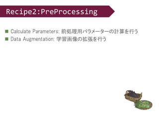  Calculate Parameters: 前処理用パラメーターの計算を行う
 Data Augmentation: 学習画像の拡張を行う
Recipe2:PreProcessing
 