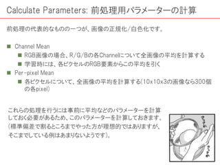 Calculate Parameters: 前処理用パラメーターの計算
前処理の代表的なものの一つが、画像の正規化/白色化です。
 Channel Mean
 RGB画像の場合、R/G/Bの各Channelについて全画像の平均を計算する
 学習時には、各ピクセルのRGB要素からこの平均を引く
 Per-pixel Mean
 各ピクセルについて、全画像の平均を計算する(10x10x3の画像なら300個
の各pixel)
これらの処理を行うには事前に平均などのパラメーターを計算
しておく必要があるため、このパラメーターを計算しておきます。
(標準偏差で割るところまでやった方が理想的ではありますが、
そこまでしている例はあまりないようです)。
 