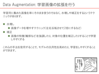 Data Augmentation: 学習画像の拡張を行う
学習用に集めた画像を単にそのまま使うのではなく、水増しや補正をするというテク
ニックがあります。
 水増し
 画像データを増やすテクニック(左右反転させて2倍にするなど)
 補正
 画像の特徴(輪郭など)を強調したり、対象の位置を補正したりすることで学習
しやすくする
これらの手法を使用することで、モデルの汎用性を高めたり、学習をしやすくすること
ができます。
 