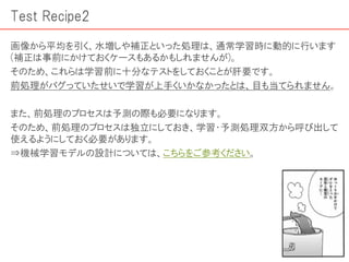 Test Recipe2
画像から平均を引く、水増しや補正といった処理は、通常学習時に動的に行います
(補正は事前にかけておくケースもあるかもしれませんが)。
そのため、これらは学習前に十分なテストをしておくことが肝要です。
前処理がバグっていたせいで学習が上手くいかなかったとは、目も当てられません。
また、前処理のプロセスは予測の際も必要になります。
そのため、前処理のプロセスは独立にしておき、学習・予測処理双方から呼び出して
使えるようにしておく必要があります。
⇒機械学習モデルの設計については、こちらをご参考ください。
 