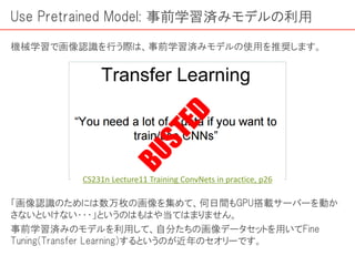 Use Pretrained Model: 事前学習済みモデルの利用
機械学習で画像認識を行う際は、事前学習済みモデルの使用を推奨します。
「画像認識のためには数万枚の画像を集めて、何日間もGPU搭載サーバーを動か
さないといけない・・・」というのはもはや当てはまりません。
事前学習済みのモデルを利用して、自分たちの画像データセットを用いてFine
Tuning(Transfer Learning)するというのが近年のセオリーです。
CS231n Lecture11 Training ConvNets in practice, p26
 