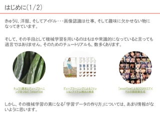 はじめに(1/2)
きゅうり、洋服、そしてアイドル・・・画像認識は仕事、そして趣味に欠かせない物に
なってきています。
そして、その手段として機械学習を用いるのはもはや常識的になっていると言っても
過言ではありません。そのためのチュートリアルも、数多くあります。
しかし、その機械学習の素になる「学習データの作り方」については、あまり情報がな
いように思います。
キュウリ農家とディープラーニ
ングをつなぐ TensorFlow
ディープラーニングによるファッ
ションアイテム検出と検索
TensorFlowによるDCGANでアイ
ドルの顔画像生成
 