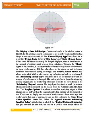 100 BY: ASAYE CHEMEDA (E-mail: asayechemeda@yahoo.com)
AMBO UNIVERSITY CIVIL ENGINEERING DEPARTMENT 2016
Figure 107
The ‘Display’>’Show Slab Design…’ command results in the window shown in
Fig 108. In this window, several options can be set in order to display the footing
design in the way we wanted to. The ‘Choose Display Type’ box allows us to
select the ‘Design Basis’ between ‘Strip Based’ and ‘Finite Element Based’.
Unless some differences in the way the design is displayed, there is no difference in
the amount of reinforcement between these selections. Through the ‘Display
Type’ in the same box, it can be selected whether to display flexural reinforcement
or shear reinforcement. This box also allows us to impose or not to impose
minimum reinforcement during the design. The ‘Rebar Location Shown’ box
allows us to select which reinforcement, top or bottom or both, to be displayed.
The ‘Reinforcing Display Type’ box allows us to set the manner in which the
amount of reinforcement is displayed. The option whether to show the reinforcing
envelop diagram and the reinforcing extent can be set by the check boxes in the
‘Reinforcing Diagram’ window. The strip layer direction for which the amount
of reinforcement is displayed can be chosen from the ‘Choose Strip Direction’
box. The ‘Display Options’ box allows us whether to display output in filled
diagram or not and whether the values at controlling stations will be displayed or
not. If we want to display the amount of reinforcement above some specified
reinforcement bar area or spacing, we can use the options in the ‘Show Rebar
Above Specified Value’ box. When the ‘Typical Uniform Reinforcing
Specified Below’ radio button is selected, the ‘Typical Uniform Reinforcing’
box get activated. In this box, we can set a specific value above which the
 