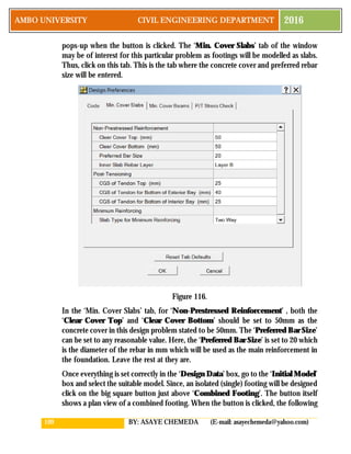 109 BY: ASAYE CHEMEDA (E-mail: asayechemeda@yahoo.com)
AMBO UNIVERSITY CIVIL ENGINEERING DEPARTMENT 2016
pops-up when the button is clicked. The ‘Min. Cover Slabs’ tab of the window
may be of interest for this particular problem as footings will be modelled as slabs.
Thus, click on this tab. This is the tab where the concrete cover and preferred rebar
size will be entered.
Figure 116.
In the ‘Min. Cover Slabs’ tab, for ‘Non-Prestressed Reinforcement’ , both the
‘Clear Cover Top’ and ‘Clear Cover Bottom’ should be set to 50mm as the
concrete cover in this design problem stated to be 50mm. The ‘Preferred Bar Size’
can be set to any reasonable value. Here, the ‘Preferred Bar Size’ is set to 20 which
is the diameter of the rebar in mm which will be used as the main reinforcement in
the foundation. Leave the rest at they are.
Once everything is set correctly in the ‘Design Data’ box, go to the ‘Initial Model’
box and select the suitable model. Since, an isolated (single) footing will be designed
click on the big square button just above ‘Combined Footing’. The button itself
shows a plan view of a combined footing. When the button is clicked, the following
 
