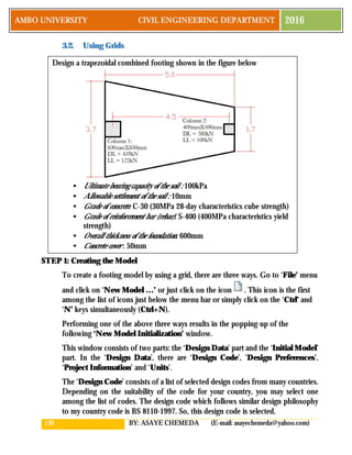 139 BY: ASAYE CHEMEDA (E-mail: asayechemeda@yahoo.com)
AMBO UNIVERSITY CIVIL ENGINEERING DEPARTMENT 2016
3.2. Using Grids
STEP 1: Creating the Model
To create a footing model by using a grid, there are three ways. Go to ‘File’ menu
and click on ‘New Model …’ or just click on the icon . This icon is the first
among the list of icons just below the menu bar or simply click on the ‘Ctrl’ and
‘N’ keys simultaneously (Ctrl+N).
Performing one of the above three ways results in the popping-up of the
following ‘New Model Initialization’ window.
This window consists of two parts: the ‘Design Data’ part and the ‘Initial Model’
part. In the ‘Design Data’, there are ‘Design Code’, ’Design Preferences’,
‘Project Information’ and ‘Units’.
The ‘Design Code’ consists of a list of selected design codes from many countries.
Depending on the suitability of the code for your country, you may select one
among the list of codes. The design code which follows similar design philosophy
to my country code is BS 8110-1997. So, this design code is selected.
Design a trapezoidal combined footing shown in the figure below
• Ultimate bearing capacity of the soil : 100kPa
• Allowable settlement of the soil : 10mm
• Grade of concrete: C-30 (30MPa 28-day characteristics cube strength)
• Grade of reinforcement bar (rebar): S-400 (400MPa characteristics yield
strength)
• Overall thickness of the foundation: 600mm
• Concrete cover : 50mm
 