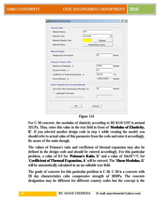 147 BY: ASAYE CHEMEDA (E-mail: asayechemeda@yahoo.com)
AMBO UNIVERSITY CIVIL ENGINEERING DEPARTMENT 2016
Figure 154
For C-30 concrete, the modulus of elasticity according to BS 8110-1197 is around
32GPa. Thus, enter this value in the text field in front of ‘Modulus of Elasticity,
E’. If you selected another design code in step 1 while creating the model, you
should refer to actual value of this parameter from the code and enter it accordingly.
Be aware of the units though.
The values of Poisson’s ratio and coefficient of thermal expansion may also be
defined in the design code and should be entered accordingly. For this particular
problem, a value of 0.2 for ‘Poisson’s Ratio, U’ and a value of 10x10-6
/o
C for
‘Coefficient of Thermal Expansion, A’ will be entered. The ‘Shear Modulus, G’
will be automatically calculated in an un-editable text field.
The grade of concrete for this particular problem is C-30. C-30 is a concrete with
28 day characteristics cube compressive strength of 30MPa. The concrete
designation may be different for different country codes but the concept is the
 