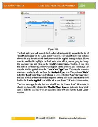 155 BY: ASAYE CHEMEDA (E-mail: asayechemeda@yahoo.com)
AMBO UNIVERSITY CIVIL ENGINEERING DEPARTMENT 2016
Figure 163
The load patterns which were defined earlier will automatically appear in the list of
‘Load Case Name’ of the ‘Load Cases’ window. The ‘Load Case Type’ column
shows the way in which each load pattern will be applied during analysis. If you
want to modify this, highlight the load pattern for which you are going to change
the load case type and click on the ‘Modify/Show Case…’ button. If you click
this button, the following window will appear. In this window, you can change the
way the load is applied from the ‘Load Case Type’ box. The way the structure
responds can also be selected from the ‘Analysis Type’ box. This problem ‘Static’
is for the ‘Load Case Type’ and ‘Linear’ is selected for the ‘Analysis Type’ since
the load is static and the foundation responds linearly. The scale factor for the dead
load in the ‘Loads Applied’ box will be left as one. Press ‘OK’ and exit the window.
The load case type for the live load should also be ‘Linear Static’. Otherwise, it
should be changed by clicking the ‘Modify/Show Case…’ button to linear static
case. If both the load case types are as desired click ‘OK’ and exit the ‘Load Cases’
window.
 