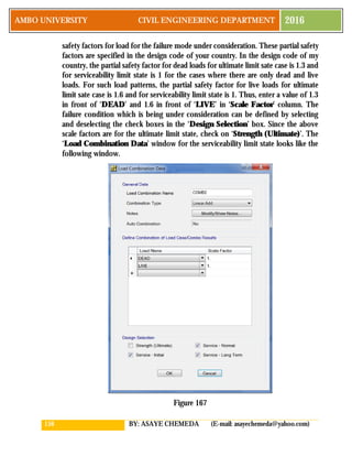 158 BY: ASAYE CHEMEDA (E-mail: asayechemeda@yahoo.com)
AMBO UNIVERSITY CIVIL ENGINEERING DEPARTMENT 2016
safety factors for load for the failure mode under consideration. These partial safety
factors are specified in the design code of your country. In the design code of my
country, the partial safety factor for dead loads for ultimate limit sate case is 1.3 and
for serviceability limit state is 1 for the cases where there are only dead and live
loads. For such load patterns, the partial safety factor for live loads for ultimate
limit sate case is 1.6 and for serviceability limit state is 1. Thus, enter a value of 1.3
in front of ‘DEAD’ and 1.6 in front of ‘LIVE’ in ‘Scale Factor’ column. The
failure condition which is being under consideration can be defined by selecting
and deselecting the check boxes in the ‘Design Selection’ box. Since the above
scale factors are for the ultimate limit state, check on ‘Strength (Ultimate)’. The
‘Load Combination Data’ window for the serviceability limit state looks like the
following window.
Figure 167
 