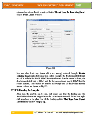 164 BY: ASAYE CHEMEDA (E-mail: asayechemeda@yahoo.com)
AMBO UNIVERSITY CIVIL ENGINEERING DEPARTMENT 2016
column dimensions should be entered in the ‘Size of Load for Punching Shear’
box of ‘Point Loads’ window.
Figure 173
You can also delete any forces which are wrongly entered through ‘Delete
Existing Loads’ radio button option. In this example, the dead concentrated load
is 439kN and the live load is 125kN for the column1. For the second column, the
dead concentrated load is 380kN and the live concentrated load is 100kN for the
second column. These values are entered accordingly and the final values for the
second column are shown in Fig 173.
STEP 8: Running the Analysis
After this, the analysis can be run. But, make sure that the footing and the
foundation column are assigned with the correct rebar material. To do this, right
click anywhere in the plan view of the footing and the ‘Slab-Type Area Object
Information’ window will pop-up.
 