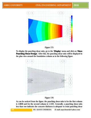 166 BY: ASAYE CHEMEDA (E-mail: asayechemeda@yahoo.com)
AMBO UNIVERSITY CIVIL ENGINEERING DEPARTMENT 2016
Figure 175
To display the punching shear ratio, go to the ‘Display’ menu and click on ‘Show
Punching Shear Design’. After this, the punching shear ratio will be displayed in
the plan view around the foundation column as in the following figure.
Figure 176
As can be noticed from the figure, the punching shear ratio is for the first column
is 1.0826 and for the second column is 1.1421. Generally, a punching shear ratio
less than one indicates the concrete thickness is adequate to resist punching shear
 