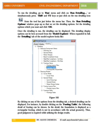 173 BY: ASAYE CHEMEDA (E-mail: asayechemeda@yahoo.com)
AMBO UNIVERSITY CIVIL ENGINEERING DEPARTMENT 2016
To run the detailing, go to ‘Run’ menu and click on ‘Run Detailing…’ or
simultaneously press ‘Shift’ and ‘F5’ keys or just click on the run detailing icon
from the tool bar just below the menu bar. Then, the ‘Run Detailing
Options’ window pops up so that we set the detailing options. Set the detailing
options which you want and click ‘OK’.
Once the detailing is run, the detailing can be displayed. The detailing display
options can be best accessed from the ‘Model Explorer’. When expanded in full,
the ‘Detailing’ tab of the model explorer looks like:
Figure 183
By clicking on any of the options from the detailing tab, a desired detailing can be
displayed. For instance, by double clicking on the ‘Footing Table’, the following
detail of footing can be shown. In the detail, the foundation is displayed as a
rectangular footing, which is not in accordance with the actual geometry. Thus,
good judgment is required while utilizing the design results.
 