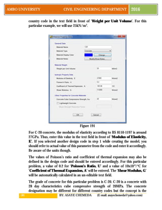 181 BY: ASAYE CHEMEDA (E-mail: asayechemeda@yahoo.com)
AMBO UNIVERSITY CIVIL ENGINEERING DEPARTMENT 2016
country code in the text field in front of ‘Weight per Unit Volume’. For this
particular example, we will use 25kN/m3
.
Figure 191
For C-20 concrete, the modulus of elasticity according to BS 8110-1197 is around
27GPa. Thus, enter this value in the text field in front of ‘Modulus of Elasticity,
E’. If you selected another design code in step 1 while creating the model, you
should refer to actual value of this parameter from the code and enter it accordingly.
Be aware of the units though.
The values of Poisson’s ratio and coefficient of thermal expansion may also be
defined in the design code and should be entered accordingly. For this particular
problem, a value of 0.2 for ‘Poisson’s Ratio, U’ and a value of 10x10-6
/o
C for
‘Coefficient of Thermal Expansion, A’ will be entered. The ‘Shear Modulus, G’
will be automatically calculated in an un-editable text field.
The grade of concrete for this particular problem is C-20. C-20 is a concrete with
28 day characteristics cube compressive strength of 20MPa. The concrete
designation may be different for different country codes but the concept is the
 