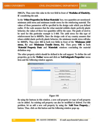183 BY: ASAYE CHEMEDA (E-mail: asayechemeda@yahoo.com)
AMBO UNIVERSITY CIVIL ENGINEERING DEPARTMENT 2016
200GPa. Thus enter this value in the text field in front of ‘Modulus of Elasticity,
E’ considering the unit.
In the ‘Other Properties for Rebar Materials’ box, two quantities are mentioned:
minimum yield stress and minimum tensile stress for the reinforcing material. The
values of these parameters will be specified in the design code which you defined
earlier. If the code assumes that the rebar material exhibits elastic perfectly plastic
behavior, the values of these two quantities will be the same. The grade of steel to
be used for this particular example is S-460. The yield stress for this type of
reinforcement bar is 460MPa. Since the design code of my country assumes that
rebars exhibit elastic perfectly plastic behavior, the minimum tensile stress will also
be 460MPa. Thus enter 460 in both text fields in front of the ‘Minimum yield
stress, Fy’ and ‘Minimum Tensile Stress, Fu’. Then press ‘OK’ in both
‘Material Property Data’ and ‘Materials’ windows concluding the material
definition step.
The other property which should be defined is the soil support. To define the soil
properties, go to the ‘Define’ menu and click on ‘Soil Subgrade Properties’ menu
item and the following window appears.
Figure 193
By using the buttons in this window, a new soil property or copy of soil property
can be added. An existing soil property can also be modified or deleted. For this
problem, let us add a new soil property by using the ‘Add New Property…’
button. Thus, click on this button and the following window pops up.
 