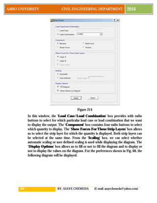 200 BY: ASAYE CHEMEDA (E-mail: asayechemeda@yahoo.com)
AMBO UNIVERSITY CIVIL ENGINEERING DEPARTMENT 2016
Figure 214
In this window, the ‘Load Case/Load Combination’ box provides with radio
buttons to select for which particular load case or load combination that we want
to display the output. The ‘Component’ box contains four radio buttons to select
which quantity to display. The ‘Show Forces For These Strip Layers’ box allows
us to select the strip layer for which the quantity is displayed. Both strip layers can
be selected at the same time. From the ‘Scaling’ box, we can select whether
automatic scaling or user defined scaling is used while displaying the diagram. The
‘Display Options’ box allows us to fill or not to fill the diagram and to display or
not to display the values on the diagram. For the preferences shown in Fig. 68, the
following diagram will be displayed.
 