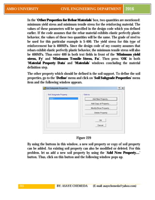 215 BY: ASAYE CHEMEDA (E-mail: asayechemeda@yahoo.com)
AMBO UNIVERSITY CIVIL ENGINEERING DEPARTMENT 2016
In the ‘Other Properties for Rebar Materials’ box, two quantities are mentioned:
minimum yield stress and minimum tensile stress for the reinforcing material. The
values of these parameters will be specified in the design code which you defined
earlier. If the code assumes that the rebar material exhibits elastic perfectly plastic
behavior, the values of these two quantities will be the same. The grade of steel to
be used for this particular example is S-400. The yield stress for this type of
reinforcement bar is 400MPa. Since the design code of my country assumes that
rebars exhibit elastic perfectly plastic behavior, the minimum tensile stress will also
be 400MPa. Thus enter 400 in both text fields in front of the ‘Minimum yield
stress, Fy’ and ‘Minimum Tensile Stress, Fu’. Then press ‘OK’ in both
‘Material Property Data’ and ‘Materials’ windows concluding the material
definition step.
The other property which should be defined is the soil support. To define the soil
properties, go to the ‘Define’ menu and click on ‘Soil Subgrade Properties’ menu
item and the following window appears.
Figure 229
By using the buttons in this window, a new soil property or copy of soil property
can be added. An existing soil property can also be modified or deleted. For this
problem, let us add a new soil property by using the ‘Add New Property…’
button. Thus, click on this button and the following window pops up.
 