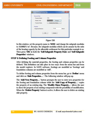 216 BY: ASAYE CHEMEDA (E-mail: asayechemeda@yahoo.com)
AMBO UNIVERSITY CIVIL ENGINEERING DEPARTMENT 2016
Figure 230
In this window, set the property name to ‘SOIL’ and change the subgrade modulus
to 10,000kN/m3
. Because, the subgrade modulus which can be assume by the ratio
of the bearing capacity by the allowable settlement for this particular example is so.
Then press ‘OK’ in both the ‘Soil Subgrade Property Data’ and ‘Soil Subgrade
Properties’ windows.
STEP 3: Defining Footing and Column Properties
After defining the material properties, the footing and column properties can be
defined. This definition can take place in two ways: from the menu bar and from
the model explorer. In SAFE software, footings are modelled as ‘footings’ and
foundation columns are modelled as ‘stiff’.
To define footing and column properties from the menu bar, go to ‘Define’ menu
and click on ‘Slab Properties…’. The following window will pop up.
The ‘Add New Property…’ button prompts the user to enter new properties for
the footing and foundation column while the ‘Add Copy of Property…’ copies
the property of an existing slap. The ‘Modify/Show Property…’ allows the user
to show the property of an existing component with the possibility of modification.
When the ‘Delete Property’ button is active, it allows the user to delete an existing
slab property.
 