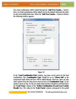 21 BY: ASAYE CHEMEDA (E-mail: asayechemeda@yahoo.com)
AMBO UNIVERSITY CIVIL ENGINEERING DEPARTMENT 2016
New load combinations will be added through the ‘Add New Combo…’ button.
Here, two load combinations will be added; one for the ultimate limit state the other
for the serviceability limit state. When the ‘Add New Combo…’ button is clicked,
the following window appears.
Figure 19
In the ‘Load Combination Data’ window, any name can be given for the load
combination. The ‘Combination Type’ should be set to ‘Linear Add’ as the
component loads (dead and live) will be added linearly. However, there are also
other options from the drop down menu in front of ‘Combination Type’. In the
window shown in Fig. 19, the two loads (dead and live) should be activated below
the ‘Load Name’ column of the ‘Define Combination of Load Case/Combo
Results’ box. The values in the ‘Scale Factor’ column correspond to the partial
 