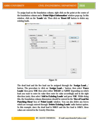 27 BY: ASAYE CHEMEDA (E-mail: asayechemeda@yahoo.com)
AMBO UNIVERSITY CIVIL ENGINEERING DEPARTMENT 2016
To assign load on the foundation column, right click on the point at the center of
the foundation column and a ‘Point Object Information’ window pops up. In this
window, click on the ‘Loads’ tab. Then click on ‘Reset All’ button to delete any
existing loads.
Figure 25
The dead load and the live load can be assigned through the ‘Assign Load…’
button. The procedure is: click on ‘Assign Load…’ button, then select ‘Force
Loads’ then press ‘OK’ then select either ‘DEAD’ or ‘LIVE’ depending on which
load you want to enter its value then enter its value accordingly and in the right
direction (axis), then select ‘Add to Existing Loads’ and press ‘OK’. While doing
this, the foundation column dimensions should be entered in the ‘Size of Load for
Punching Shear’ box of ‘Point Loads’ window. You can also delete any forces
which are wrongly entered through ‘Delete Existing Loads’ radio button option.
In this example, since the dead load is 300kN and the live load is 140kN, these
values are entered in the Gravity Direction.
 