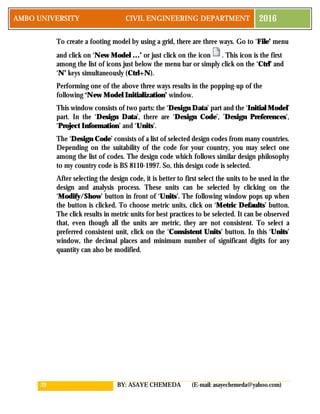 39 BY: ASAYE CHEMEDA (E-mail: asayechemeda@yahoo.com)
AMBO UNIVERSITY CIVIL ENGINEERING DEPARTMENT 2016
To create a footing model by using a grid, there are three ways. Go to ‘File’ menu
and click on ‘New Model …’ or just click on the icon . This icon is the first
among the list of icons just below the menu bar or simply click on the ‘Ctrl’ and
‘N’ keys simultaneously (Ctrl+N).
Performing one of the above three ways results in the popping-up of the
following ‘New Model Initialization’ window.
This window consists of two parts: the ‘Design Data’ part and the ‘Initial Model’
part. In the ‘Design Data’, there are ‘Design Code’, ’Design Preferences’,
‘Project Information’ and ‘Units’.
The ‘Design Code’ consists of a list of selected design codes from many countries.
Depending on the suitability of the code for your country, you may select one
among the list of codes. The design code which follows similar design philosophy
to my country code is BS 8110-1997. So, this design code is selected.
After selecting the design code, it is better to first select the units to be used in the
design and analysis process. These units can be selected by clicking on the
‘Modify/Show’ button in front of ‘Units’. The following window pops up when
the button is clicked. To choose metric units, click on ‘Metric Defaults’ button.
The click results in metric units for best practices to be selected. It can be observed
that, even though all the units are metric, they are not consistent. To select a
preferred consistent unit, click on the ‘Consistent Units’ button. In this ‘Units’
window, the decimal places and minimum number of significant digits for any
quantity can also be modified.
 