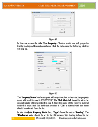 51 BY: ASAYE CHEMEDA (E-mail: asayechemeda@yahoo.com)
AMBO UNIVERSITY CIVIL ENGINEERING DEPARTMENT 2016
Figure 49
In this case, we use the ‘Add New Property…’ button to add new slab properties
for the footing and foundation column. Click the button and the following window
will pop up.
Figure 50
The ‘Property Name’ can be assigned with any name; but, in this case, the property
name which will be used is ‘FOOTING’. The ‘Slab Material’ should be set to the
concrete grade which is defined in step 2. Since the name of the concrete material
defined in step 2 for this particular problem is ‘C30’, a material with this name
should be selected from the list.
In the ‘Analysis Property Data’ box, ‘Type’ should be set to ‘Footing’. The
‘Thickness’ value should be set to the thickness of the footing defined in the
 