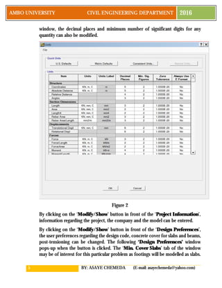 5 BY: ASAYE CHEMEDA (E-mail: asayechemeda@yahoo.com)
AMBO UNIVERSITY CIVIL ENGINEERING DEPARTMENT 2016
window, the decimal places and minimum number of significant digits for any
quantity can also be modified.
Figure 2
By clicking on the ‘Modify/Show’ button in front of the ‘Project Information’,
information regarding the project, the company and the model can be entered.
By clicking on the ‘Modify/Show’ button in front of the ‘Design Preferences’,
the user preferences regarding the design code, concrete cover for slabs and beams,
post-tensioning can be changed. The following ‘Design Preferences’ window
pops-up when the button is clicked. The ‘Min. Cover Slabs’ tab of the window
may be of interest for this particular problem as footings will be modelled as slabs.
 