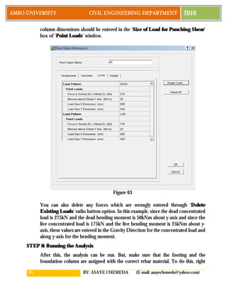 63 BY: ASAYE CHEMEDA (E-mail: asayechemeda@yahoo.com)
AMBO UNIVERSITY CIVIL ENGINEERING DEPARTMENT 2016
column dimensions should be entered in the ‘Size of Load for Punching Shear’
box of ‘Point Loads’ window.
Figure 63
You can also delete any forces which are wrongly entered through ‘Delete
Existing Loads’ radio button option. In this example, since the dead concentrated
load is 275kN and the dead bending moment is 50kNm about y-axis and since the
live concentrated load is 175kN and the live bending moment is 25kNm about y-
axis, these values are entered in the Gravity Direction for the concentrated load and
along y-axis for the bending moment.
STEP 8: Running the Analysis
After this, the analysis can be run. But, make sure that the footing and the
foundation column are assigned with the correct rebar material. To do this, right
 