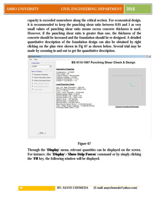 66 BY: ASAYE CHEMEDA (E-mail: asayechemeda@yahoo.com)
AMBO UNIVERSITY CIVIL ENGINEERING DEPARTMENT 2016
capacity is exceeded somewhere along the critical section. For economical design,
it is recommended to keep the punching shear ratio between 0.95 and 1 as very
small values of punching shear ratio means excess concrete thickness is used.
However, if the punching shear ratio is greater than one, the thickness of the
concrete should be increased and the foundation should be re-designed. A detailed
quantitative description of the foundation design can also be obtained by right
clicking on the plan view shown in Fig 67 as shown below. Several trial may be
made by zooming in and out to get the quantitative description.
Figure 67
Through the ‘Display’ menu, relevant quantities can be displayed on the screen.
For instance, the ‘Display’>’Show Strip Forces’ command or by simply clicking
the ‘F8’ key, the following window will be displayed.
 