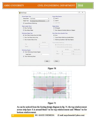 69 BY: ASAYE CHEMEDA (E-mail: asayechemeda@yahoo.com)
AMBO UNIVERSITY CIVIL ENGINEERING DEPARTMENT 2016
Figure 70
Figure 71
As can be noticed from the footing design diagram in fig. 71, the top reinforcement
across strip layer A is around 0mm2
/m for top reinforcement and 790mm2
/m for
bottom reinforcement.
 