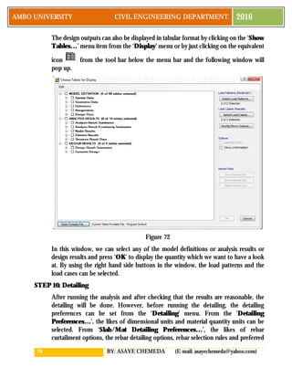 70 BY: ASAYE CHEMEDA (E-mail: asayechemeda@yahoo.com)
AMBO UNIVERSITY CIVIL ENGINEERING DEPARTMENT 2016
The design outputs can also be displayed in tabular format by clicking on the ‘Show
Tables…’ menu item from the ‘Display’ menu or by just clicking on the equivalent
icon from the tool bar below the menu bar and the following window will
pop up.
Figure 72
In this window, we can select any of the model definitions or analysis results or
design results and press ‘OK’ to display the quantity which we want to have a look
at. By using the right hand side buttons in the window, the load patterns and the
load cases can be selected.
STEP 10: Detailing
After running the analysis and after checking that the results are reasonable, the
detailing will be done. However, before running the detailing, the detailing
preferences can be set from the ‘Detailing’ menu. From the ‘Detailing
Preferences…’, the likes of dimensional units and material quantity units can be
selected. From ‘Slab/Mat Detailing Preferences…’, the likes of rebar
curtailment options, the rebar detailing options, rebar selection rules and preferred
 