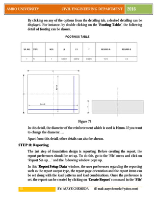 72 BY: ASAYE CHEMEDA (E-mail: asayechemeda@yahoo.com)
AMBO UNIVERSITY CIVIL ENGINEERING DEPARTMENT 2016
By clicking on any of the options from the detailing tab, a desired detailing can be
displayed. For instance, by double clicking on the ‘Footing Table’, the following
detail of footing can be shown.
Figure 74
In this detail, the diameter of the reinforcement which is used is 10mm. If you want
to change the diameter….
Apart from this detail, other details can also be shown.
STEP 11: Reporting
The last step of foundation design is reporting. Before creating the report, the
report preferences should be set up. To do this, go to the ‘File’ menu and click on
‘Report Set-up…’ and the following window pops up.
In this ‘Report Setup Data’ window, the user preferences regarding the reporting
such as the report output type, the report page orientation and the report items can
be set along with the load patterns and load combinations. Once the preference is
set, the report can be created by clicking on ‘Create Report’ command in the ‘File’
 