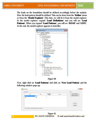 85 BY: ASAYE CHEMEDA (E-mail: asayechemeda@yahoo.com)
AMBO UNIVERSITY CIVIL ENGINEERING DEPARTMENT 2016
The loads on the foundation should be defined accordingly before the analysis.
First, the load pattern should be defined. This can be done from the ‘Define’ menu
or from the ‘Model Explorer’. This time, we will do it from the model explorer.
In the model explorer, expand ‘Load Definitions’ and you will see ‘Load
Patterns’. When you expand ‘Load Patterns’, you will see ‘DEAD’ and ‘LIVE’.
At the end, the model explorer appears to look like:
Figure 90
Now, right click on ‘Load Patterns’ and click on ‘New Load Pattern’ and the
following window pops up.
Figure 91
 
