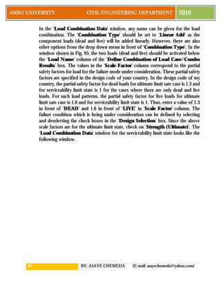 89 BY: ASAYE CHEMEDA (E-mail: asayechemeda@yahoo.com)
AMBO UNIVERSITY CIVIL ENGINEERING DEPARTMENT 2016
In the ‘Load Combination Data’ window, any name can be given for the load
combination. The ‘Combination Type’ should be set to ‘Linear Add’ as the
component loads (dead and live) will be added linearly. However, there are also
other options from the drop down menu in front of ‘Combination Type’. In the
window shown in Fig. 95, the two loads (dead and live) should be activated below
the ‘Load Name’ column of the ‘Define Combination of Load Case/Combo
Results’ box. The values in the ‘Scale Factor’ column correspond to the partial
safety factors for load for the failure mode under consideration. These partial safety
factors are specified in the design code of your country. In the design code of my
country, the partial safety factor for dead loads for ultimate limit sate case is 1.3 and
for serviceability limit state is 1 for the cases where there are only dead and live
loads. For such load patterns, the partial safety factor for live loads for ultimate
limit sate case is 1.6 and for serviceability limit state is 1. Thus, enter a value of 1.3
in front of ‘DEAD’ and 1.6 in front of ‘LIVE’ in ‘Scale Factor’ column. The
failure condition which is being under consideration can be defined by selecting
and deselecting the check boxes in the ‘Design Selection’ box. Since the above
scale factors are for the ultimate limit state, check on ‘Strength (Ultimate)’. The
‘Load Combination Data’ window for the serviceability limit state looks like the
following window.
 