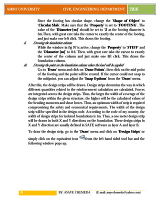 91 BY: ASAYE CHEMEDA (E-mail: asayechemeda@yahoo.com)
AMBO UNIVERSITY CIVIL ENGINEERING DEPARTMENT 2016
Since the footing has circular shape, change the ‘Shape of Object’ to
‘Circular Slab’. Make sure that the ‘Property’ is set to ‘FOOTING’. The
value of the ‘Diameter [m]’ should be set to ‘3’ as the footing diameter is
3m.Then, with great care take the cursor to exactly the center of the footing,
and just make one left click. This draws the footing.
ii. Drawing the foundation column
While the window in fig 97 is active, change the ‘Property’ to ‘STIFF’ and
the ‘Diameter [m]’ to 0.6. Then, with great care take the cursor to exactly
the center of the column and just make one lift click. This draws the
foundation column.
iii. Drawing the point on the foundation column where the load will be applied
Go to ‘Draw’ menu and click on ‘Draw Points’, then click on the mid-point
of the footing and the point will be created. If the cursor could not snap to
the midpoint, you can adjust the ‘Snap Options’ from the ‘Draw’ menu.
After this, the design strips will be drawn. Design strips determine the way in which
different quantities related to the reinforcement calculation are calculated. Forces
are integrated across the design strips. Thus, the larger the width of coverage of the
design strips within the given structure, the higher will be the calculated values of
the bending moments and shear forces. Thus, an optimum width of strip is required
compromising the safety and economical requirements. The width of the design
strip will be specified in the design code. According to the code of my country, the
width of design strips for isolated foundations is 1m. Thus, a one meter design strip
will be drawn in both X and Y directions on the foundation. These design strips in
X and Y direction are usually defined in SAFE software as layer A and layer B.
To draw the design strip, go to the ‘Draw’ menu and click on ‘Design Strips’ or
simply click on the equivalent icon from the left hand sided tool bar and the
following window pops up.
 