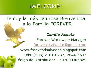 ¡WELCOME! Te doy la más calurosa Bienvenida a la Familia FOREVER Camilo Acosta ForeverWorldwide Manager foreverelsalvador@gmail.com www.foreverelsalvador.blogspot.com Tels. (503) 2101-0732, 7844-3603 Código de Distribuidor:  507000303829 