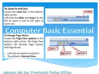 To Zoom In and Out:
Locate the zoom bar in the bottom,
right corner.
Left-click the slider and drag it to the
left to zoom in and to the right to
zoom out.
To Change Page Views:
Locate the Page View options in the
bottom, right corner. The Page View
options are Normal, Page Layout,
and Page Break.
• Left-click an option to select it.
• The default is Normal View.
 