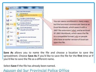 Save As allows you to name the file and choose a location to save the
spreadsheet. Choose Save As if you'd like to save the file for the first time or if
you'd like to save the file as a different name.
Select Save if the file has already been named.
 