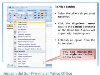 To Add a Border:
• Select the cell or cells you want
to format.
• Click the drop-down arrow
next to the Borders command
on the Home tab. A menu will
appear with border options.
• Left-click an option from the
list to select it.
 