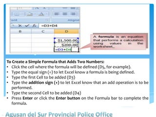 To Create a Simple Formula that Adds Two Numbers:
• Click the cell where the formula will be defined (D5, for example).
• Type the equal sign (=) to let Excel know a formula is being defined.
• Type the first Cell to be added (D3)
• Type the addition sign (+) to let Excel know that an add operation is to be
performed.
• Type the second Cell to be added (D4)
• Press Enter or click the Enter button on the Formula bar to complete the
formula.
 