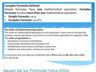 Complex Formulas Defined
Simple formulas have one mathematical operation. Complex
formulas involve more than one mathematical operation.
• Simple Formula: =4+4
• Complex Formula: =4+4*2
The Order of Mathematical Operations
The order of mathematical operations is very important. If you enter a formula that
contains several operations, Excel knows to work those operations in a specific order.
The order of operations is:
• Operations enclosed in parenthesis
• Exponential calculations (to the power of)
• Multiplication and division, whichever comes first
• Addition and subtraction, whichever comes first
A mnemonic that can help you remember this is Please Excuse My Dear Aunt Sally
(P.E.M.D.A.S).
 