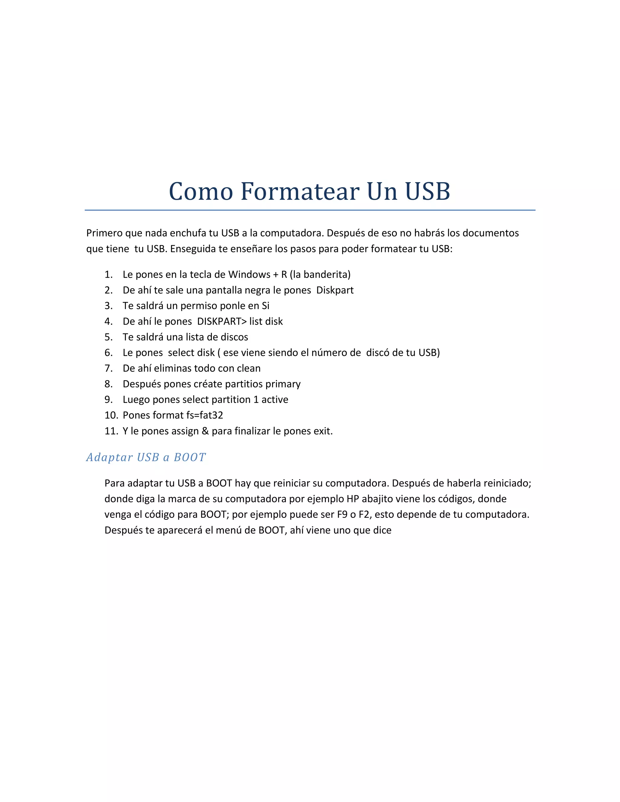 Como Formatear Un USB
Primero que nada enchufa tu USB a la computadora. Después de eso no habrás los documentos
que tiene tu USB. Enseguida te enseñare los pasos para poder formatear tu USB:

   1.    Le pones en la tecla de Windows + R (la banderita)
   2.    De ahí te sale una pantalla negra le pones Diskpart
   3.    Te saldrá un permiso ponle en Si
   4.    De ahí le pones DISKPART> list disk
   5.    Te saldrá una lista de discos
   6.    Le pones select disk ( ese viene siendo el número de discó de tu USB)
   7.    De ahí eliminas todo con clean
   8.    Después pones créate partitios primary
   9.    Luego pones select partition 1 active
   10.   Pones format fs=fat32
   11.   Y le pones assign & para finalizar le pones exit.

Adaptar USB a BOOT

   Para adaptar tu USB a BOOT hay que reiniciar su computadora. Después de haberla reiniciado;
   donde diga la marca de su computadora por ejemplo HP abajito viene los códigos, donde
   venga el código para BOOT; por ejemplo puede ser F9 o F2, esto depende de tu computadora.
   Después te aparecerá el menú de BOOT, ahí viene uno que dice
 