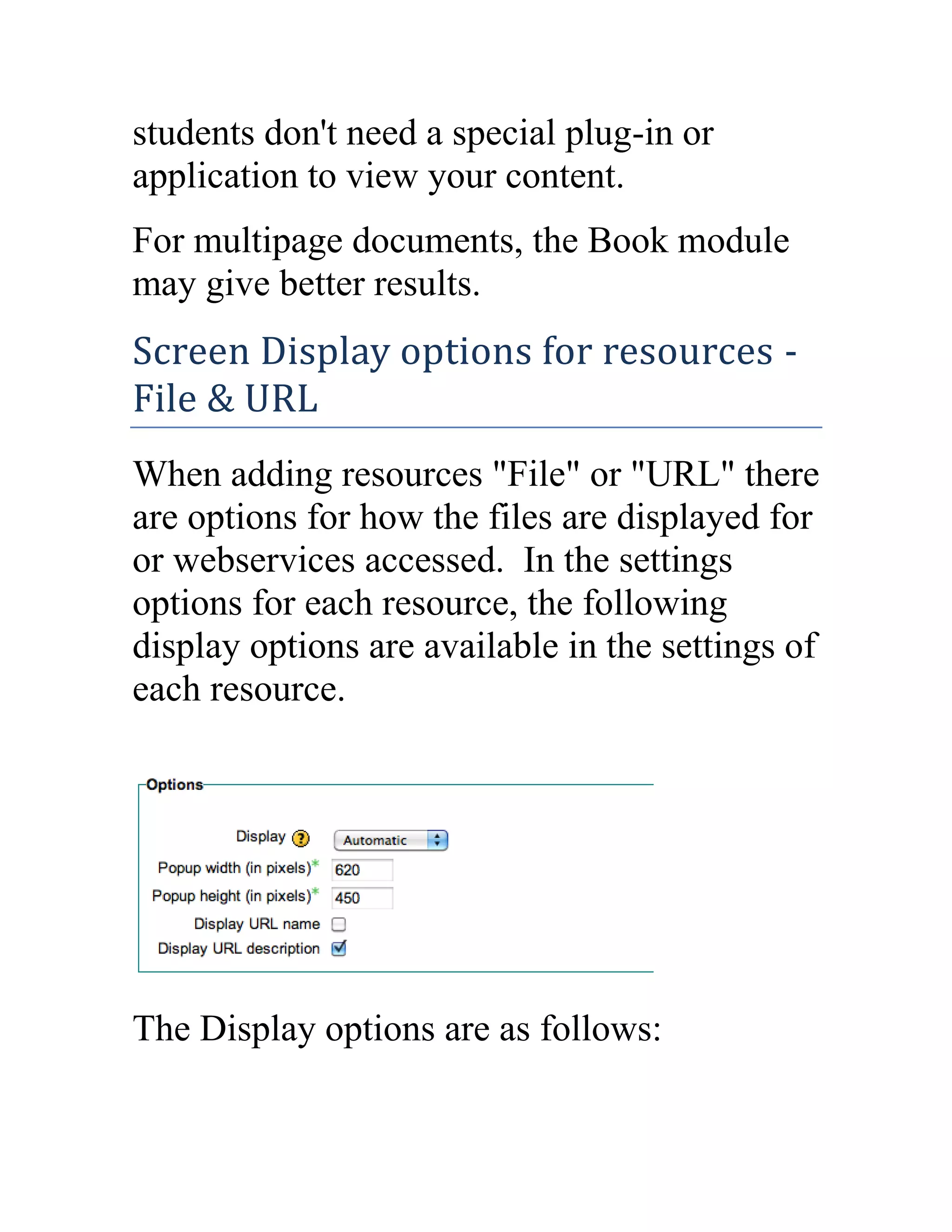 students don't need a special plug-in or
application to view your content.
For multipage documents, the Book module
may give better results.

Screen Display options for resources File & URL
When adding resources "File" or "URL" there
are options for how the files are displayed for
or webservices accessed. In the settings
options for each resource, the following
display options are available in the settings of
each resource.

The Display options are as follows:

 