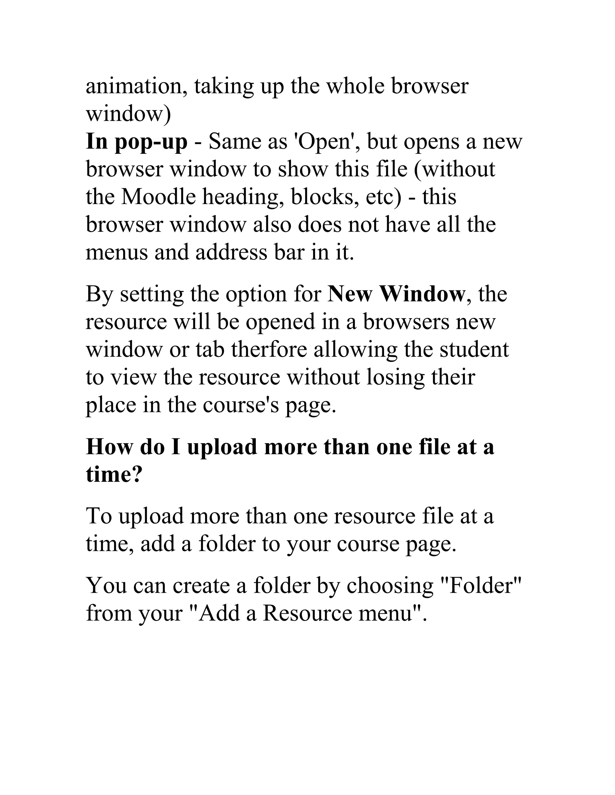animation, taking up the whole browser
window)
In pop-up - Same as 'Open', but opens a new
browser window to show this file (without
the Moodle heading, blocks, etc) - this
browser window also does not have all the
menus and address bar in it.
By setting the option for New Window, the
resource will be opened in a browsers new
window or tab therfore allowing the student
to view the resource without losing their
place in the course's page.
How do I upload more than one file at a
time?
To upload more than one resource file at a
time, add a folder to your course page.
You can create a folder by choosing "Folder"
from your "Add a Resource menu".

 