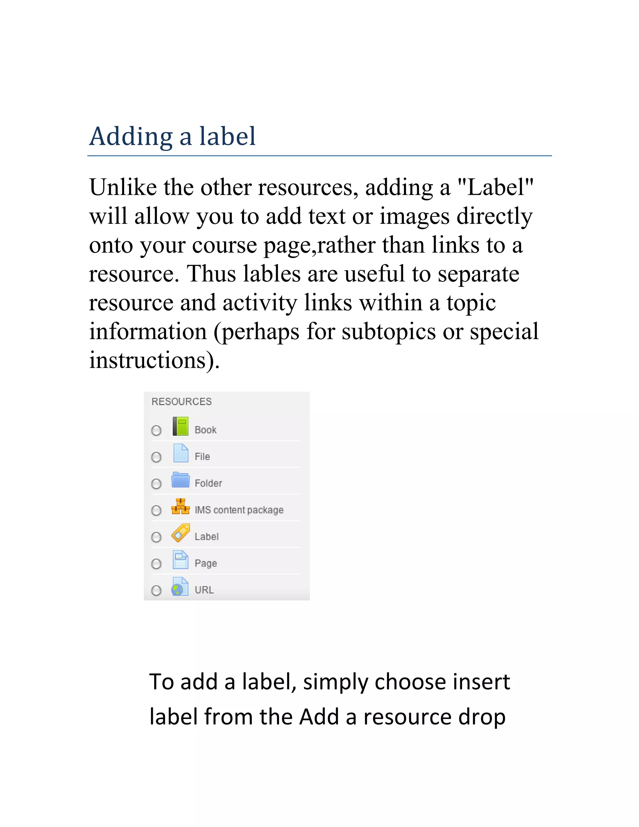 Adding a label
Unlike the other resources, adding a "Label"
will allow you to add text or images directly
onto your course page,rather than links to a
resource. Thus lables are useful to separate
resource and activity links within a topic
information (perhaps for subtopics or special
instructions).

To add a label, simply choose insert
label from the Add a resource drop

 