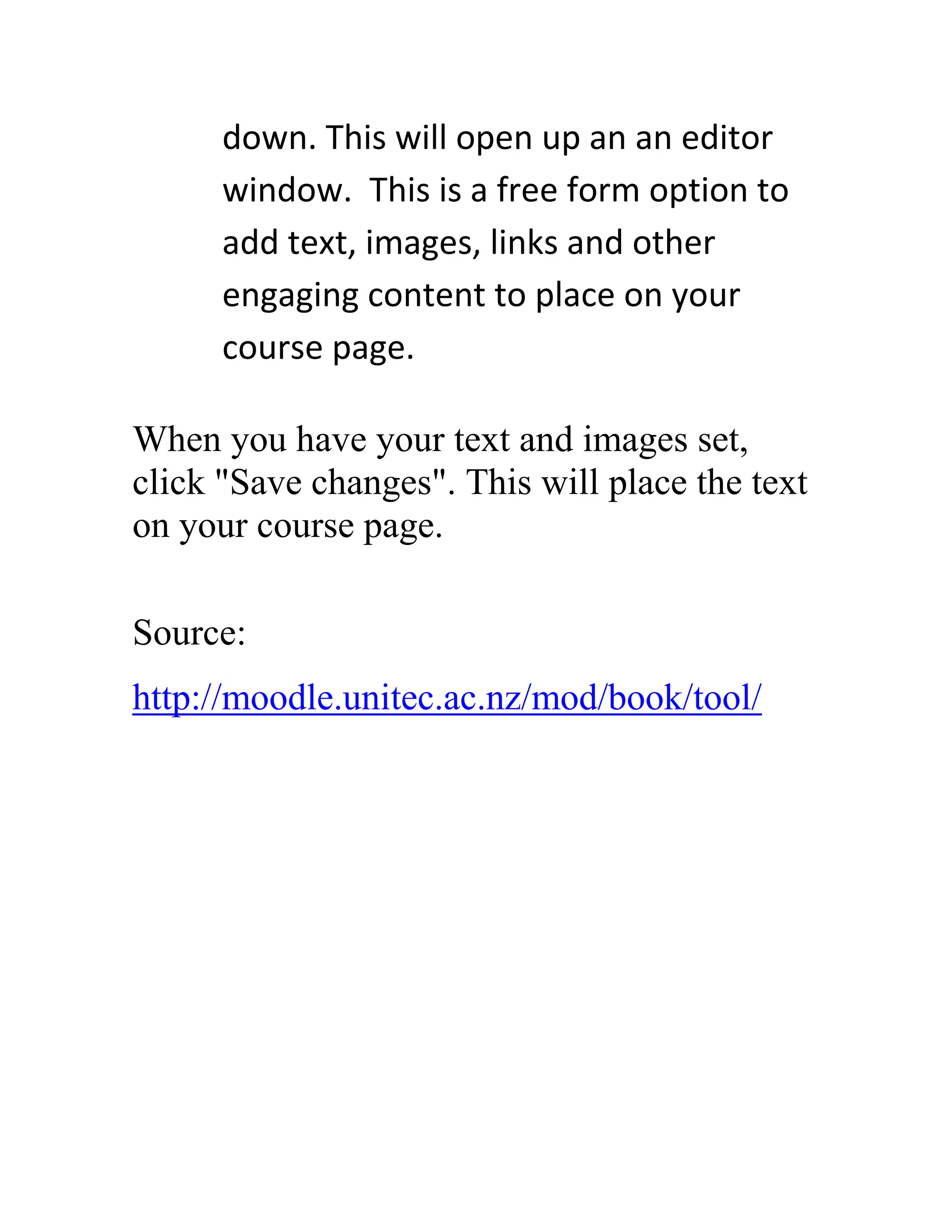 down. This will open up an an editor
window. This is a free form option to
add text, images, links and other
engaging content to place on your
course page.
When you have your text and images set,
click "Save changes". This will place the text
on your course page.
Source:
http://moodle.unitec.ac.nz/mod/book/tool/

 